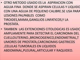 OTRO METODO USADO ES LA  ASPIRACION CON AGUJA FINA  DONDE SE ASPIRAN CELULAS Y LIQUIDO CON UNA AGUJA DE PEQUENO CALIBRE.SE USA PARA LESIONES PALPABLES  COMO TIROIDES,MAMA,GANGLIOS LINFATICOS,Y LA PROSTATA.TAMBIEN  LAS EXTENCIONES CITOLOGICAS ES USADO AMPLIAMENTE PARA DETECTAR EL CARCINOMA DEL CUELLOUTERINO.,BRONCOGENICO,ENDOMETRIAL,TUMORES DE PROSTATA,CARCINOMAS GASTRICOS ,CELULAS TUMORALES EN LIQUIDOS ABDOMINAL,PLEURAL,ARTICULAR Y RAQUIDEO.