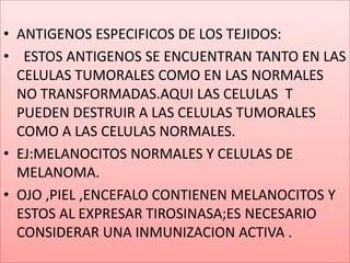 ANTIGENOS ESPECIFICOS DE LOS TEJIDOS:  ESTOS ANTIGENOS SE ENCUENTRAN TANTO EN LAS CELULAS TUMORALES COMO EN LAS NORMALES NO TRANSFORMADAS.AQUI LAS CELULAS  T  PUEDEN DESTRUIR A LAS CELULAS TUMORALES COMO A LAS CELULAS NORMALES.EJ:MELANOCITOS NORMALES Y CELULAS DE MELANOMA.OJO ,PIEL ,ENCEFALO CONTIENEN MELANOCITOS Y ESTOS AL EXPRESAR TIROSINASA;ES NECESARIO CONSIDERAR UNA INMUNIZACION ACTIVA .