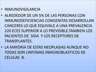 INMUNOVIGILANCIAALREDEDOR DE UN 5% DE LAS PERSONAS CON INMUNODEFICIENCIAS CONGENITAS DESARROLLAN CANCERES LO QUE EQUIVALE A UNA PREVALENCIA 220 ECES SUPERIOR A LO PREVISIBLE.TAMBIEN LOS PACIENTES DE  SIDA  Y LOS RECEPTORES DE TRANSPLANTES.LA MAYORIA DE ESTAS NEOPLASIAS AUNQUE NO TODAS SON LINFOMAS INMUNOBLASTICOS DE CELULAS  B.
