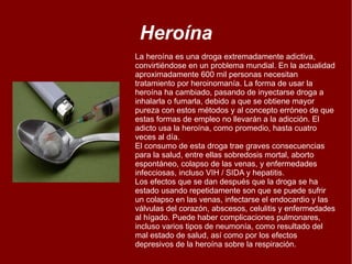 Heroína La heroína es una droga extremadamente adictiva, convirtiéndose en un problema mundial. En la actualidad aproximadamente 600 mil personas necesitan tratamiento por heroinomanía. La forma de usar la heroína ha cambiado, pasando de inyectarse droga a inhalarla o fumarla, debido a que se obtiene mayor pureza con estos métodos y al concepto erróneo de que estas formas de empleo no llevarán a la adicción. El adicto usa la heroína, como promedio, hasta cuatro veces al día.  El consumo de esta droga trae graves consecuencias para la salud, entre ellas sobredosis mortal, aborto espontáneo, colapso de las venas, y enfermedades infecciosas, incluso VIH / SIDA y hepatitis. Los efectos que se dan después que la droga se ha estado usando repetidamente son que se puede sufrir un colapso en las venas, infectarse el endocardio y las válvulas del corazón, abscesos, celulitis y enfermedades al hígado. Puede haber complicaciones pulmonares, incluso varios tipos de neumonía, como resultado del mal estado de salud, así como por los efectos depresivos de la heroína sobre la respiración. 