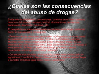 ¿Cuáles son las consecuencias del abuso de drogas? Síndrome de abstinencia, convulsiones, cambios en el ritmo cardiaco, deterioro del sistema nervioso central, alucinaciones, tendencias paranoicas, depresión, neurosis, etc. El drogadicto se vuelve literalmente un esclavo de la droga, pudiendo hacer lo que sea para conseguirla. - Deterioro de las relaciones personales: el drogadicto ya no es capaz de mantener relaciones estables, ya sea con familiares o amigos. Muchas veces roba o engaña para poder conseguir droga, lo cual deteriora aún más sus relaciones.- Baja del rendimiento en el trabajo o en el estudio. Se llega al grado de abandonar metas y planes, recurriendo a la droga como única "solución". - Consecuencias sociales: el drogadicto puede verse involucrado en agresiones o conflictos. Bajo la influencia de la droga se pueden llegar a cometer crímenes tales como robos o asesinatos. 