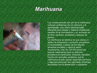 Marihuana Los consecuencias del uso de la marihuana incluyen problemas con la memoria y el aprendizaje, una visión distorsionada, dificultad para pensar y resolver problemas, pérdida de la coordinación y un aumento en el ritmo cardíaco, ansiedad y ataques de pánico. La marihuana es adictiva ya que causa un deseo de búsqueda y consumo compulsivo e incontrolable, a pesar de los efectos adversos sociales y sobre la salud. Anualmente, más de 120.000 personas buscan tratamiento para su adicción primaria a la marihuana. Inclusive, estudios hechos en animales sostienen que la marihuana puede causar dependencia física y algunas personas han reportado síntomas asociados con la abstención o supresión. 