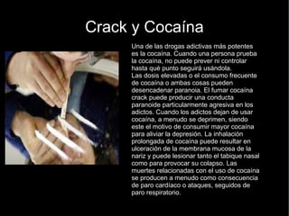 Crack y Cocaína Una de las drogas adictivas más potentes es la cocaína. Cuando una persona prueba la cocaína, no puede prever ni controlar hasta qué punto seguirá usándola. Las dosis elevadas o el consumo frecuente de cocaína o ambas cosas pueden desencadenar paranoia. El fumar cocaína crack puede producir una conducta paranoide particularmente agresiva en los adictos. Cuando los adictos dejan de usar cocaína, a menudo se deprimen, siendo este el motivo de consumir mayor cocaína para aliviar la depresión. La inhalación prolongada de cocaína puede resultar en ulceración de la membrana mucosa de la nariz y puede lesionar tanto el tabique nasal como para provocar su colapso. Las muertes relacionadas con el uso de cocaína se producen a menudo como consecuencia de paro cardíaco o ataques, seguidos de paro respiratorio. 