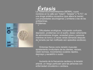 Éxtasis La metilendioximetanfetamina (MDMA), cuyos nombres en la calle son "Adam", "éxtasis" o "X-TC", es una droga sintética sicoactiva (que altera la mente) con propiedades alucinógenas y similares a las de las anfetaminas.  Problemas: * Dificultades sicológicas, incluyendo confusión, depresión, problemas con el sueño, deseo vehemente de administrarse drogas, ansiedad grave y paranoia mientras se toma y a veces varias semanas después de tomarla (se han notificado aún episodios sicóticos). * Síntomas físicos como tensión muscular, apretamiento involuntario de los dientes, náusea, visión borrosa, movimientos oculares rápidos, desmayo y escalofrío o sudor. * Aumento de la frecuencia cardiaca y la tensión arterial, un riesgo particular para las personas con enfermedad circulatoria o cardiaca. 