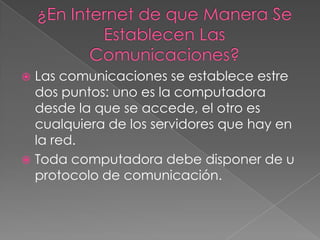 ¿En Internet de que Manera Se Establecen Las Comunicaciones?Las comunicaciones se establece estre dos puntos: uno es la computadora desde la que se accede, el otro es cualquiera de los servidores que hay en la red.Toda computadora debe disponer de u protocolo de comunicación.