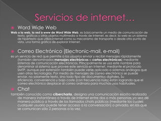 Servicios de internet…Word Wide WebWeb o la web, la red o www de Word Wide Web, es básicamente un medio de comunicación de texto, gráficos y otros objetos multimedia a través de Internet, es decir, la web es un sistema de hipertexto que utiliza Internet como su mecanismo de transporte o desde otro punto de vista, una forma gráfica de explorar Internet. Correo Electrónico (Electronic-mail, e-mail)es un servicio de red que permite a los usuarios enviar y recibir mensajes rápidamente (también denominados mensajes electrónicos o cartas electrónicas) mediante sistemas de comunicación electrónicos. Principalmente se usa este nombre para denominar al sistema que provee este servicio en Internet, mediante el protocolo SMTP, aunque por extensión también puede verse aplicado a sistemas análogos que usen otras tecnologías. Por medio de mensajes de correo electrónico se puede enviar, no solamente texto, sino todo tipo de documentos digitales. Su eficiencia, conveniencia y bajo coste (con frecuencia nulo) están logrando que el correo electrónico desplace al correo ordinario para muchos usos habituales.Chattambién conocido como cibercharla, designa una comunicación escrita realizada de manera instantánea a través de Internet entre dos o más personas ya sea de manera pública a través de los llamados chats públicos (mediante los cuales cualquier usuario puede tener acceso a la conversación) o privada, en los que se comunican sólo 2 personas a la vez.