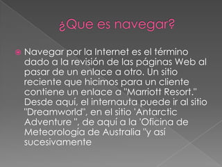 ¿Que es navegar?Navegar por la Internet es el término dado a la revisión de las páginas Web al pasar de un enlace a otro. Un sitio reciente que hicimos para un cliente contiene un enlace a "Marriott Resort." Desde aquí, el internauta puede ir al sitio "Dreamworld", en el sitio 'AntarcticAdventure ", de aquí a la 'Oficina de Meteorología de Australia "y así sucesivamente