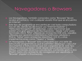 Navegadores o BrowsersLos Navegadores, también conocidos como "Browsers" llevan acabo el contacto con cualquier usuario final que se encuentra en Internet.Este tipo de programa se encuentra en casi toda computadora hoy en día, siendo los de mayor uso "Internet Explorer" y "Netscape Navigator", sin embargo, cabe mencionar que existen una gran gamma de Navegadores : desde "Lynx" para terminales ASCII, "KFM" utilizado en ambientes KDE Unix, aquellos utilizados por aparatos inalámbricos (Teléfonos celulares y PDA's), "Safari" para ambientes Macintosh (OS X) y otras implementaciones como "Opera" y "Mozilla".Un Navegador o "Browser" esta compuesto por una serie de estructuras programáticas que le permiten desplegar y ejecutar documentos e instrucciones que son cargados en él, este tipo de instrucciones pueden variar desde documentos estáticos (HTML), contenido dinámico (JavaScript), contenido gráfico rico (Flash), hasta otro ambiente de navegación por separado al "Browser" (Applet o Shockwave).