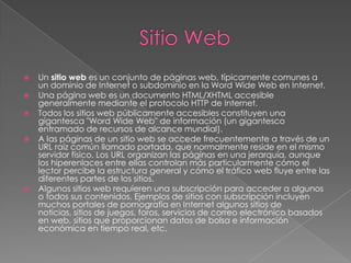 Sitio WebUn sitio web es un conjunto de páginas web, típicamente comunes a un dominio de Internet o subdominio en la Word Wide Web en Internet.Una página web es un documento HTML/XHTML accesible generalmente mediante el protocolo HTTP de Internet.Todos los sitios web públicamente accesibles constituyen una gigantesca "Word Wide Web" de información (un gigantesco entramado de recursos de alcance mundial).A las páginas de un sitio web se accede frecuentemente a través de un URL raíz común llamado portada, que normalmente reside en el mismo servidor físico. Los URL organizan las páginas en una jerarquía, aunque los hiperenlaces entre ellas controlan más particularmente cómo el lector percibe la estructura general y cómo el tráfico web fluye entre las diferentes partes de los sitios.Algunos sitios web requieren una subscripción para acceder a algunos o todos sus contenidos. Ejemplos de sitios con subscripción incluyen muchos portales de pornografía en Internet algunos sitios de noticias, sitios de juegos, foros, servicios de correo electrónico basados en web, sitios que proporcionan datos de bolsa e información económica en tiempo real, etc.