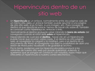 Hipervínculos dentro de un sitio webUn hipervínculo es un enlace, normalmente entre dos páginas web de un mismo sitio, pero un enlace también puede apuntar a una página de otro sitio web, a un fichero, a una imagen, etc. Para navegar al destino al que apunta el enlace, hemos de hacer clic sobre él. También se conocen como hiperenlaces, enlaces o links.        Normalmente el destino se puede saber mirando la barra de estado del navegador cuando el ratón esté sobre el hipervínculo. Dependiendo de cual sea el destino , hacer clic en un hipervínculo puede hacer que ocurran varias cosas. Si el destino es otra página web, el navegador la cargará y la mostrará, pero si el destino es un documento de Word, el navegador nos dará la posibilidad de abrir una sesión de Word para visualizarlo o de guardar el archivo. Por lo tanto, podemos usar los hipervínculos para conducir a los visitantes de nuestro sitio web por donde queramos. Además, si queremos que se pongan en contacto con nosotros, nada mejor que ofrecerles un hipervínculo a nuestro correo electrónico.