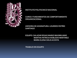 INSTITUTO POLITECNICO NACIONAL


CURSO: FUNDAMENTOS DE COMPORTAMIENTO
ORGANIZACIONAL


ASESORA DE ASIGNATURA: LOURDES PATIÑO
SANTIAGO


EQUIPO: SALAZAR ROJAS MARIO MAXIMILIANO
        MARTHA PATRICIA ROBLEDO MARTINEZ
        MARIA ELENA SOLIS ACOSTA


TRABAJO EN EQUIPO
 