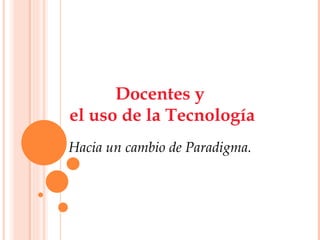 Docentes y  el uso de la Tecnología Hacia un cambio de Paradigma. 