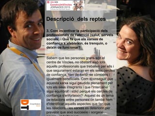 3. Com incentivar la participació dels
professionals de l’atenció (salut, serveis
socials) i Què fa que els xarxes de
confiança s’afebleixin, és trenquin, o
deixin de funcionar?
Sabem que les persones grans són el
centre de Vincles, no obstant això tots
aquells professionals que treballen per ells i
que segurament estaran en els seus cercles
de confiança, han de sentir-se còmodes i
igualment beneficiats. Com aconseguir que
aquesta xarxa sigui gaudida plenament per
tots els seus integrants i que l'intercanvi
sigui equilibrat i sòlid perquè els cercles de
confiança s'enforteixin? Aquest és un tema
de relacions entre persones on també hem
d'identificar aquells aspectes que fan que
les relacions i les xarxes es deteriorin per
prevenir que això succeeixi i sorgeixi
Descripció dels reptes
 