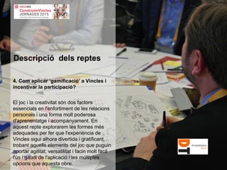 4. Com aplicar ‘gamificació’ a Vincles i
incentivar la participació?
El joc i la creativitat són dos factors
essencials en l'enfortiment de les relacions
personals i una forma molt poderosa
d'aprenentatge i acompanyament. En
aquest repte explorarem les formes més
adequades per fer que l'experiència de
Vincles sigui alhora divertida i gratificant,
trobant aquells elements del joc que puguin
aportar agilitat, versatilitat i facin molt fàcil
l'ús i gaudi de l'aplicació i les múltiples
opcions que aquesta obre.
Descripció dels reptes
 