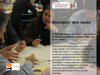 5. Què fem amb la gent que no te ningú a
la xarxa de confiança. Podem crear una
xarxa nova?
Buscarem estratègies per a què Vincles
pugui ajudar a les persones que sofreixen
d'aïllament sever i no tenen encara un
cercle de confiança a entaular noves
relacions que enriqueixin la seva vida. Hem
de trobar els factors que els ajudin a
aconseguir noves relacions i a mantenir, els
que els motivin a mantenir aquestes
relacions, per sentir-se envoltats i
acompanyats de persones a qui els
importen.
Descripció dels reptes
 
