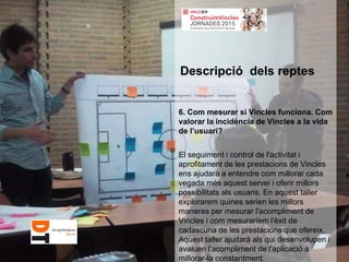 6. Com mesurar si Vincles funciona. Com
valorar la incidència de Vincles a la vida
de l’usuari?
El seguiment i control de l'activitat i
aprofitament de les prestacions de Vincles
ens ajudarà a entendre com millorar cada
vegada més aquest servei i oferir millors
possibilitats als usuaris. En aquest taller
explorarem quines serien les millors
maneres per mesurar l'acompliment de
Vincles i com mesuraríem l'èxit de
cadascuna de les prestacions que ofereix.
Aquest taller ajudarà als qui desenvolupen i
avaluen l'acompliment de l'aplicació a
millorar-la constantment.
Descripció dels reptes
 