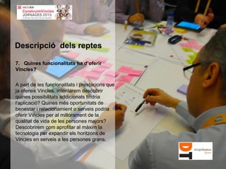 7. Quines funcionalitats ha d’oferir
Vincles?
A part de les funcionalitats i prestacions que
ja ofereix Vincles, intentarem descobrir
quines possibilitats addicionals tindria
l'aplicació? Quines més oportunitats de
benestar i relacionamient o serveis podria
oferir Vincles per al millorament de la
qualitat de vida de les persones majors?
Descobrirem com aprofitar al màxim la
tecnologia per expandir els horitzons de
Vincles en serveis a les persones grans.
Descripció dels reptes
 