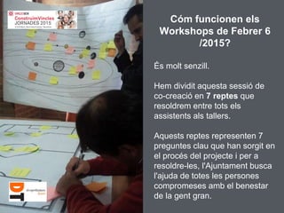 Cóm funcionen els
Workshops de Febrer 6
/2015?
És molt senzill.
Hem dividit aquesta sessió de
co-creació en 7 reptes que
resoldrem entre tots els
assistents als tallers.
Aquests reptes representen 7
preguntes clau que han sorgit en
el procés del projecte i per a
resoldre-les, l'Ajuntament busca
l'ajuda de totes les persones
compromeses amb el benestar
de la gent gran.
 