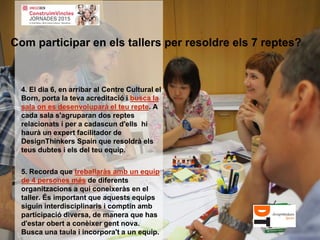 4. El dia 6, en arribar al Centre Cultural el
Born, porta la teva acreditació i busca la
sala on es desenvoluparà el teu repte. A
cada sala s'agruparan dos reptes
relacionats i per a cadascun d'ells hi
haurà un expert facilitador de
DesignThinkers Spain que resoldrà els
teus dubtes i els del teu equip.
5. Recorda que treballaràs amb un equip
de 4 persones més de diferents
organitzacions a qui coneixeràs en el
taller. És important que aquests equips
siguin interdisciplinaris i comptin amb
participació diversa, de manera que has
d'estar obert a conèixer gent nova.
Busca una taula i incorpora't a un equip.
Com participar en els tallers per resoldre els 7 reptes?
 