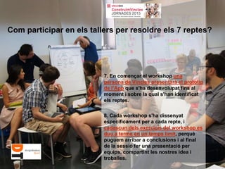 7. En començar el workshop una
persona de Vincles presentarà el prototip
de l’App que s'ha desenvolupat fins al
moment i sobre la qual s'han identificat
els reptes.
8. Cada workshop s'ha dissenyat
específicament per a cada repte, i
cadascun dels exercicis del workshop es
duu a terme en un temps limit, perquè
puguem arribar a conclusions i al final
de la sessió fer una presentació per
equips, compartint les nostres idea i
troballes.
Com participar en els tallers per resoldre els 7 reptes?
 