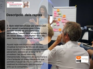 2. Quin relat hem d’usar per entrar casa
d’un usuari o persona gran i Com
establir nivells de privadesa que
permetin a l’usuari tenir el control sobre
els seves dades i assumptes? És a dir,
com “acompanyar” sense “envair.”
Aquest repte ens implica trobar formes
d'explicar la història de Vincles als seus
futurs usuaris d'una manera que els respecti
plenament, sobretot en el tema de la
privadesa i les seves relacions
interpersonals. Indagarem de quina manera
s’ha d’entaular un diàleg respectuós que
permeti a l'usuari de Vincles controlar
totalment la informació que comparteix i
amb qui la comparteix.
Descripció dels reptes
 