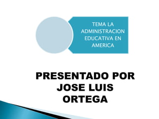 TEMA LA 
ADMINISTRACION 
EDUCATIVA EN 
AMERICA 
PRESENTADO POR 
JOSE LUIS 
ORTEGA 
 