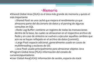 •Memoria
 Shared Global Area (SGA): es el área más grande de memoria y quizás el
más importante
    oShared Pool: es una caché que mejora el rendimiento ya que
    almacena parte del diccionario de datos y el parsing de algunas
    consultas en SQL
    oRedo Log Buffer: contiene un registro de todas las transacciones
    dentro de la base, las cuales se almacenan en el respectivo archivo de
    Redo y en caso de siniestro se vuelven a ejecutar aquellos cambios que
    aún no se hayan reflejado en el archivo de datos (commit).
    oLarge Pool: espacio adicional, generalmente usado en casos de
    multithreading y esclavos de I/O.
    oJava Pool: usado principalmente para almacenar objetos Java
 Program Global Area (PGA): información del estado de
cursores/apuntadores
 User Global Area(UGA): información de sesión, espacio de stack
 