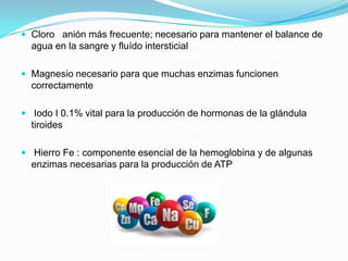  Cloro anión más frecuente; necesario para mantener el balance de
agua en la sangre y fluído intersticial
 Magnesio necesario para que muchas enzimas funcionen
correctamente
 Iodo I 0.1% vital para la producción de hormonas de la glándula
tiroides
 Hierro Fe : componente esencial de la hemoglobina y de algunas
enzimas necesarias para la producción de ATP
 
