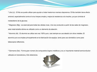 * Litio (Li) : El litio se puede utilizar para ayudar a tratar trastornos maniaco depresivos. El litio también tiene efecto
antiviral, especialmente contra el virus herpes simple y mejora la resistencia a la insulina, ya que controla el
metabolismo de la glucosa.
* Magnesio (Mg) : es esencial para todas las células vivas. Una vez producido a partir de las sales de magnesio,
este metal alcalino-térreo es utilizado como un elemento de aleación.
* Aluminio (Al) : El aluminio se utiliza rara vez 100% puro, casi siempre se usa aleado con otros metales. El
aluminio puro se emplea principalmente en la fabricación de espejos, tanto para uso doméstico como para
telescopios reflectores.
* Germanio (Ge) : Forma gran número de compuestos órgano metálicos y es un importante material semiconductor
utilizado en transistores y foto detectores.
 