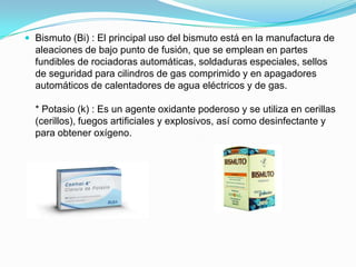  Bismuto (Bi) : El principal uso del bismuto está en la manufactura de
aleaciones de bajo punto de fusión, que se emplean en partes
fundibles de rociadoras automáticas, soldaduras especiales, sellos
de seguridad para cilindros de gas comprimido y en apagadores
automáticos de calentadores de agua eléctricos y de gas.
* Potasio (k) : Es un agente oxidante poderoso y se utiliza en cerillas
(cerillos), fuegos artificiales y explosivos, así como desinfectante y
para obtener oxígeno.
 