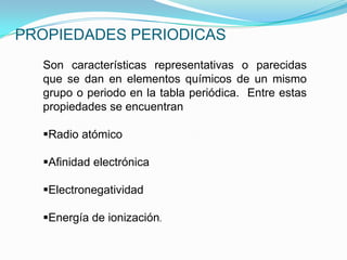 PROPIEDADES PERIODICAS
Son características representativas o parecidas
que se dan en elementos químicos de un mismo
grupo o periodo en la tabla periódica. Entre estas
propiedades se encuentran
Radio atómico
Afinidad electrónica
Electronegatividad
Energía de ionización.
 