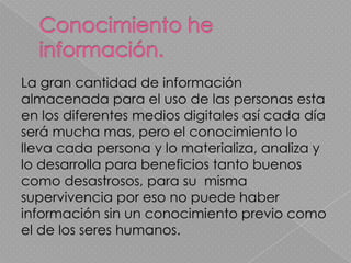 La gran cantidad de información
almacenada para el uso de las personas esta
en los diferentes medios digitales así cada día
será mucha mas, pero el conocimiento lo
lleva cada persona y lo materializa, analiza y
lo desarrolla para beneficios tanto buenos
como desastrosos, para su misma
supervivencia por eso no puede haber
información sin un conocimiento previo como
el de los seres humanos.
 