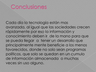 Cada día la tecnología están mas
avanzada, al igual que las sociedades crecen
rápidamente por eso la información y
conocimiento deben ir de la mano para que
se pueda llegar a tener un desarrollo que
principalmente mente beneficie a los menos
favorecidos, donde no solo sean programas
políticos, que solo se quedan en un cumulo
de información almacenada o muchas
veces sin uso alguno.
 