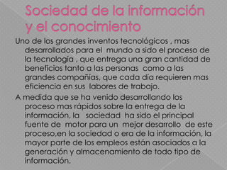 Uno de los grandes inventos tecnológicos , mas
  desarrollados para el mundo a sido el proceso de
  la tecnología , que entrega una gran cantidad de
  beneficios tanto a las personas como a las
  grandes compañías, que cada día requieren mas
  eficiencia en sus labores de trabajo.
A medida que se ha venido desarrollando los
  proceso mas rápidos sobre la entrega de la
  información, la sociedad ha sido el principal
  fuente de motor para un mejor desarrollo de este
  proceso,en la sociedad o era de la información, la
  mayor parte de los empleos están asociados a la
  generación y almacenamiento de todo tipo de
  información.
 
