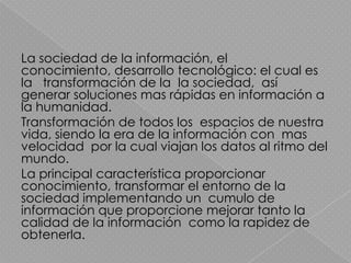 La sociedad de la información, el
conocimiento, desarrollo tecnológico: el cual es
la transformación de la la sociedad, así
generar soluciones mas rápidas en información a
la humanidad.
Transformación de todos los espacios de nuestra
vida, siendo la era de la información con mas
velocidad por la cual viajan los datos al ritmo del
mundo.
La principal característica proporcionar
conocimiento, transformar el entorno de la
sociedad implementando un cumulo de
información que proporcione mejorar tanto la
calidad de la información como la rapidez de
obtenerla.
 