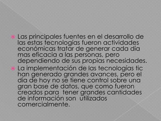  Las principales fuentes en el desarrollo de
  las estas tecnologías fueron actividades
  económicas tratar de generar cada día
  mas eficacia a las personas, pero
  dependiendo de sus propias necesidades.
 La implementación de las tecnologías tic
  han generado grandes avances, pero el
  día de hoy no se tiene control sobre una
  gran base de datos, que como fueron
  creados para tener grandes cantidades
  de información son utilizados
  comercialmente.
 