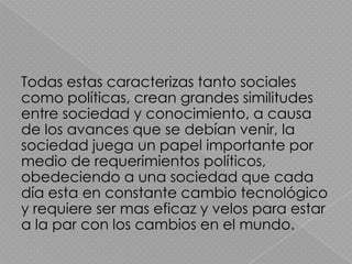 Todas estas caracterizas tanto sociales
como políticas, crean grandes similitudes
entre sociedad y conocimiento, a causa
de los avances que se debían venir, la
sociedad juega un papel importante por
medio de requerimientos políticos,
obedeciendo a una sociedad que cada
día esta en constante cambio tecnológico
y requiere ser mas eficaz y velos para estar
a la par con los cambios en el mundo.
 