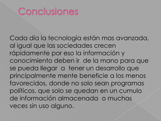 Cada día la tecnología están mas avanzada,
al igual que las sociedades crecen
rápidamente por eso la información y
conocimiento deben ir de la mano para que
se pueda llegar a tener un desarrollo que
principalmente mente beneficie a los menos
favorecidos, donde no solo sean programas
políticos, que solo se quedan en un cumulo
de información almacenada o muchas
veces sin uso alguno.
 