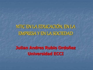 NTICEN LA EDUCACIÓN, EN LA
EMPRESA Y EN LA SOCIEDAD
Julian Andres Rubio Ordoñez
Universidad ECCI
 