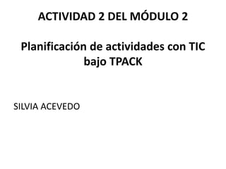ACTIVIDAD 2 DEL MÓDULO 2
Planificación de actividades con TIC
bajo TPACK
SILVIA ACEVEDO
 