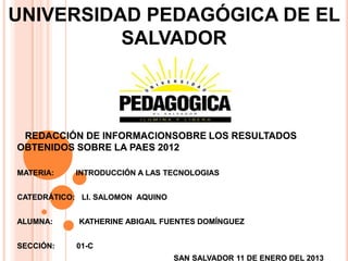 UNIVERSIDAD PEDAGÓGICA DE EL
          SALVADOR



 REDACCIÓN DE INFORMACIONSOBRE LOS RESULTADOS
OBTENIDOS SOBRE LA PAES 2012

MATERIA:    INTRODUCCIÓN A LAS TECNOLOGIAS


CATEDRÁTICO: LI. SALOMON AQUINO


ALUMNA:     KATHERINE ABIGAIL FUENTES DOMÍNGUEZ


SECCIÓN:    01-C
                                  SAN SALVADOR 11 DE ENERO DEL 2013
 
