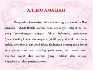 A. ILMU AMALIAH

       Pengertian knowledge lebih cenderung pada makna Ilmu
Amaliah – Amal Ilmiah, karena pada keduanya terliput hal-hal
yang   berhubungan       dengan   fakta,   informasi,     pemahaman
(understanding) dan keterampilan (skill) yang dimiliki seseorang
melalui pengalaman dan pendidikan. Keduanya bertanggung jawab
atas penyebaran atau sharing pada yang lain, serta mutu
kualitas   input   dan   output   yang     terlibat     dan   sebagai
konsekwensi dari penerapannya.
 