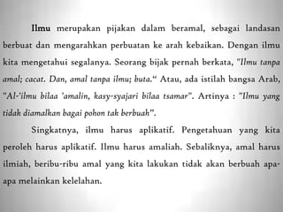 Ilmu merupakan pijakan dalam beramal, sebagai landasan
berbuat dan mengarahkan perbuatan ke arah kebaikan. Dengan ilmu
kita mengetahui segalanya. Seorang bijak pernah berkata, "Ilmu tanpa
amal; cacat. Dan, amal tanpa ilmu; buta.“ Atau, ada istilah bangsa Arab,
"Al-'ilmu bilaa 'amalin, kasy-syajari bilaa tsamar". Artinya : "Ilmu yang
tidak diamalkan bagai pohon tak berbuah”.
       Singkatnya, ilmu harus aplikatif. Pengetahuan yang kita
peroleh harus aplikatif. Ilmu harus amaliah. Sebaliknya, amal harus
ilmiah, beribu-ribu amal yang kita lakukan tidak akan berbuah apa-
apa melainkan kelelahan.
 