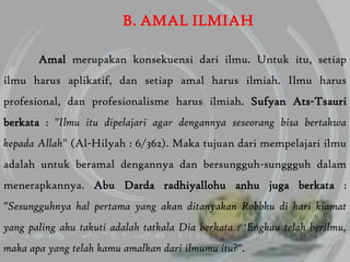 B. AMAL ILMIAH

       Amal merupakan konsekuensi dari ilmu. Untuk itu, setiap
ilmu harus aplikatif, dan setiap amal harus ilmiah. Ilmu harus
profesional, dan profesionalisme harus ilmiah. Sufyan Ats-Tsauri
berkata : "Ilmu itu dipelajari agar dengannya seseorang bisa bertakwa
kepada Allah" (Al-Hilyah : 6/362). Maka tujuan dari mempelajari ilmu
adalah untuk beramal dengannya dan bersungguh-sunggguh dalam
menerapkannya. Abu Darda radhiyallohu anhu juga berkata :
"Sesungguhnya hal pertama yang akan ditanyakan Robbku di hari kiamat
yang paling aku takuti adalah tatkala Dia berkata : „Engkau telah berilmu,
maka apa yang telah kamu amalkan dari ilmumu itu?".
 