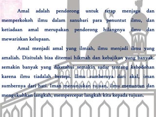 Amal    adalah   pendorong   untuk   tetap   menjaga     dan
memperkokoh ilmu dalam sanubari para penuntut ilmu, dan
ketiadaan   amal   merupakan   pendorong   hilangnya   ilmu    dan
mewariskan kelupaan.
      Amal menjadi amal yang ilmiah, ilmu menjadi ilmu yang
amaliah. Disitulah bisa ditemui hikmah dan kebajikan yang banyak.
semakin banyak yang diketahui semakin sadar tentang kebodohan
karena ilmu tiadalah bertepi. Ilmu sumbernya dari akal, iman
sumbernya dari hati. Iman menunjukan tujuan, ilmu menuntun dan
mengukuhkan langkah, mempercepat langkah kita kepada tujuan.
 