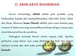 C. AKHLAKUL KHARIMAH

       Secara terminologi, akhlak adalah pola perilaku yang
berdasarkan kepada dan memanifestasikan nilai-nilai Iman, Islam
dan Ihsan. Menurut Imam Ghazali, akhlak yaitu suatu keadaan yang
tertanam di dalam jiwa yang menampilkan perbuatan dengan senang tanpa
memerlukan penelitian dan pemikiran.
       Sedangkan karimah berarti mulia, terpuji, baik. Apabila
perbuatan yang keluar atau yang dilakukan itu baik dan terpuji
menurut syariat dan akal maka perbuatan itu dinamakan akhlakul
karimah.
 