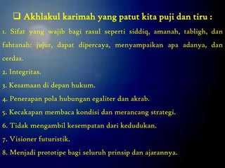  Akhlakul karimah yang patut kita puji dan tiru :
1. Sifat yang wajib bagi rasul seperti siddiq, amanah, tabligh, dan
fahtanah: jujur, dapat dipercaya, menyampaikan apa adanya, dan
cerdas.
2. Integritas.
3. Kesamaan di depan hukum.
4. Penerapan pola hubungan egaliter dan akrab.
5. Kecakapan membaca kondisi dan merancang strategi.
6. Tidak mengambil kesempatan dari kedudukan.
7. Visioner futuristik.
8. Menjadi prototipe bagi seluruh prinsip dan ajarannya.
 