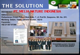 THE SOLUTION INDONESIA  PT. MELIA NATURE INDONESIA  Address : Perkantoran Crown Palace Blok A No. 7, Jl. Prof.Dr. Soepomo, SH. No. 231,  Menteng  Dalam, Tebet, Jakarta Selatan  18210 Facsimile : +62 21 837 87386   Established : 2001  No. SIUPL : 62/PDN-2/SIUPL/PP/10/2006 No. POM : POM SI 054 618 411; POM TI 054 616 861  MANAGEMENT & STAFF KARYAWAN  YANG PROFESSIONAL, BEKERJA MELAYANI SELURUH MEMBER SURAT IJIN USAHA PENJUALAN LANGSUNG  ( S I U P L ) 