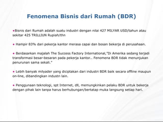 Bisnis dari Rumah adalah suatu industri dengan nilai 427 MILYAR USD/tahun atau sekitar 425 TRILLIUN Rupiah/thn Hampir 83% dari pekerja kantor merasa capai dan bosan bekerja di perusahaan. Berdasarkan majalah The Success Factory International,”Di Amerika sedang terjadi transformasi besar-besaran pada pekerja kantor.. Fenomena BDR tidak menunjukan penurunan sama sekali.” Lebih banyak milyader yang diciptakan dari industri BDR baik secara offline maupun on-line, dibandingkan industri lain. Penggunaan teknologi, spt Internet, dll, memungkinkan pelaku BDR untuk bekerja dengan pihak lain tanpa harus berhubungan/bertatap muka langsung setiap hari. Fenomena Bisnis dari Rumah (BDR) 