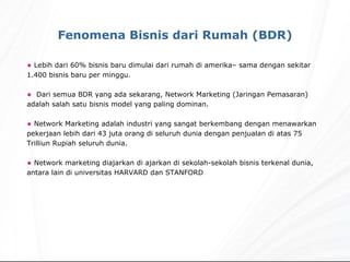 Lebih dari 60% bisnis baru dimulai dari rumah di amerika– sama dengan sekitar 1.400 bisnis baru per minggu.  Dari semua BDR yang ada sekarang, Network Marketing (Jaringan Pemasaran) adalah salah satu bisnis model yang paling dominan. Network Marketing adalah industri yang sangat berkembang dengan menawarkan pekerjaan lebih dari 43 juta orang di seluruh dunia dengan penjualan di atas 75 Trilliun Rupiah seluruh dunia. Network marketing diajarkan di ajarkan di sekolah-sekolah bisnis terkenal dunia, antara lain di universitas HARVARD dan STANFORD Fenomena Bisnis dari Rumah (BDR) 